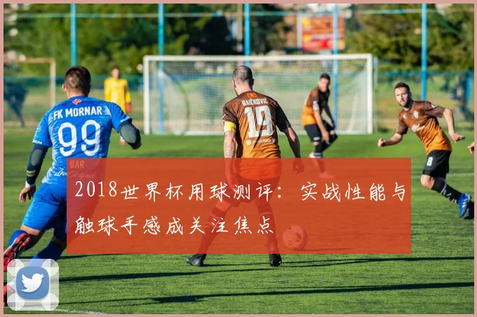 2018世界杯用球测评：实战性能与触球手感成关注焦点