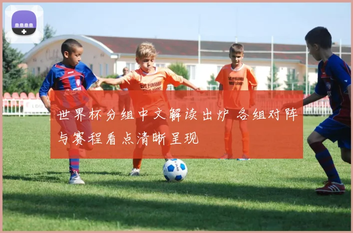 世界杯分组中文解读出炉 各组对阵与赛程看点清晰呈现