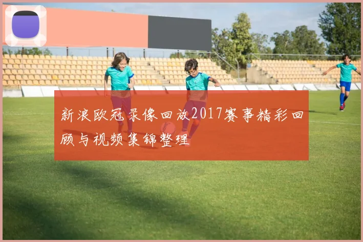 新浪欧冠录像回放2017赛事精彩回顾与视频集锦整理